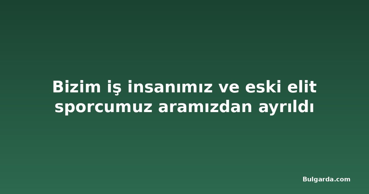 Bizim iş insanımız ve eski elit sporcumuz aramızdan ayrıldı