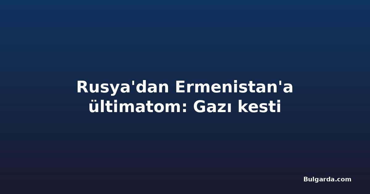 Rusya'dan Ermenistan'a ültimatom: Gazı kesti