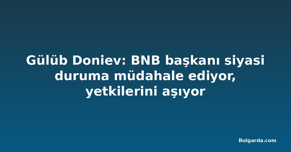 Gülüb Doniev: BNB başkanı siyasi duruma müdahale ediyor, yetkilerini aşıyor