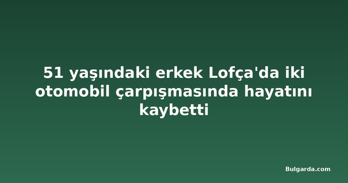 51 yaşındaki erkek Lofça'da iki otomobil çarpışmasında hayatını kaybetti