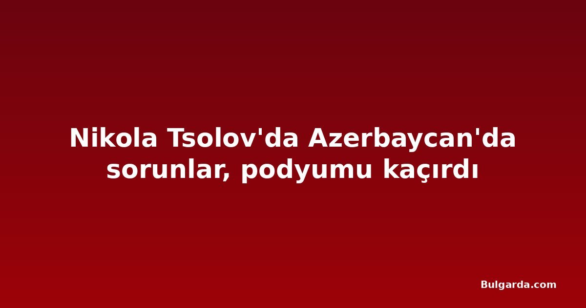 Nikola Tsolov'da Azerbaycan'da sorunlar, podyumu kaçırdı