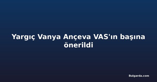 Yargıç Vanya Ançeva VAS'ın başına önerildi