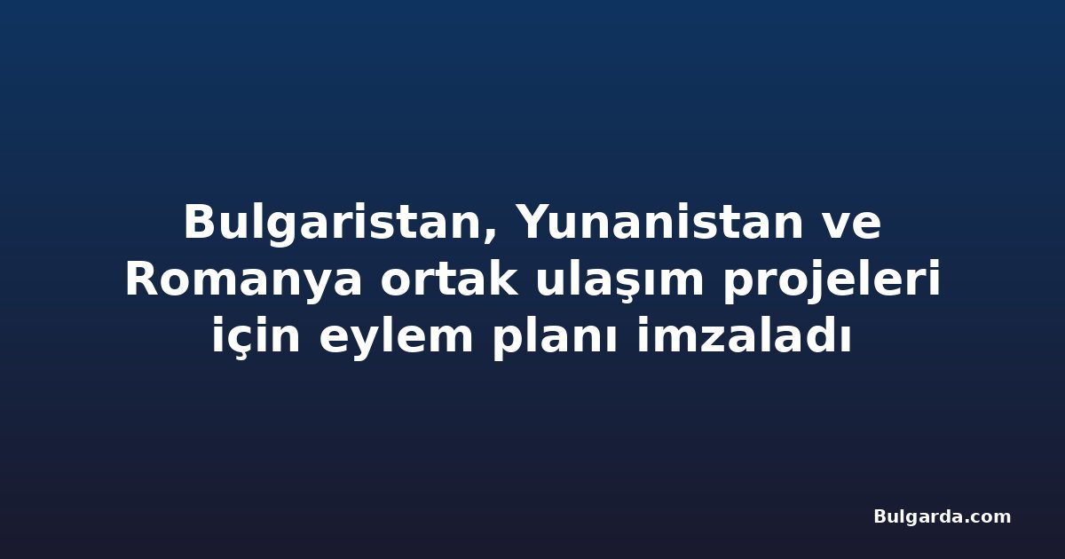 Bulgaristan, Yunanistan ve Romanya ortak ulaşım projeleri için eylem planı imzaladı