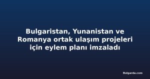 Bulgaristan, Yunanistan ve Romanya ortak ulaşım projeleri için eylem planı imzaladı