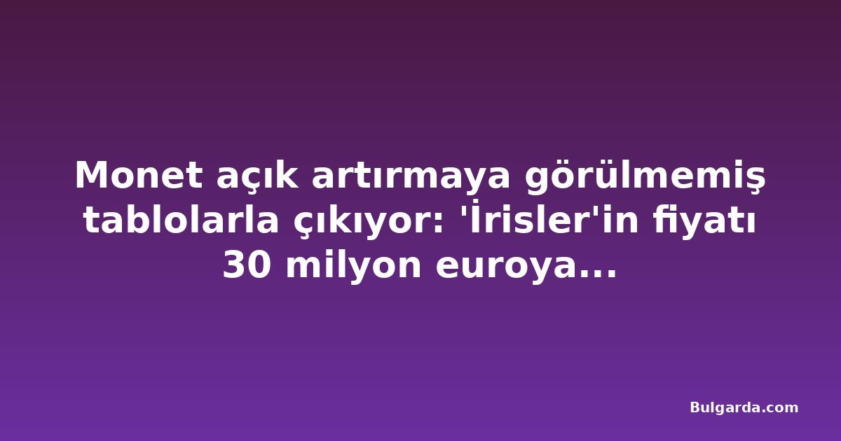 Monet açık artırmaya görülmemiş tablolarla çıkıyor: 'İrisler'in fiyatı 30 milyon euroya ulaşıyor