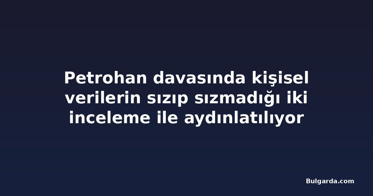Petrohan davasında kişisel verilerin sızıp sızmadığı iki inceleme ile aydınlatılıyor