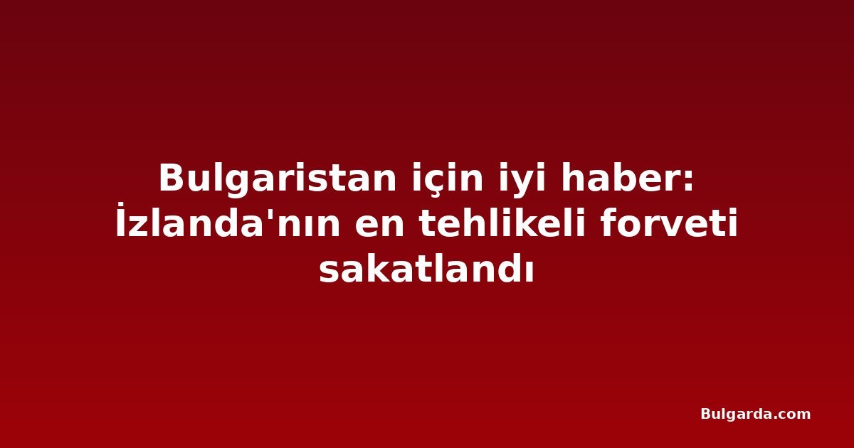 Bulgaristan için iyi haber: İzlanda'nın en tehlikeli forveti sakatlandı