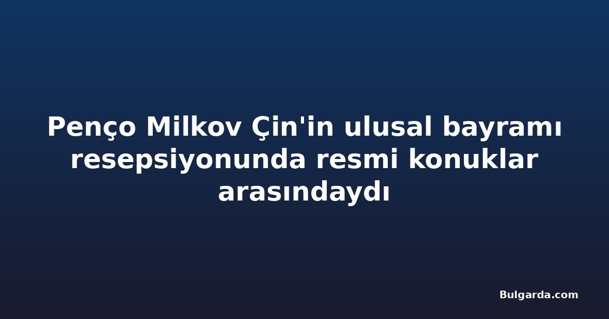 Penço Milkov Çin'in ulusal bayramı resepsiyonunda resmi konuklar arasındaydı