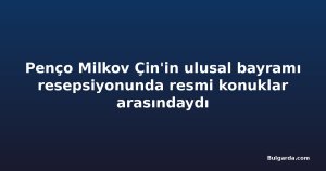 Penço Milkov Çin'in ulusal bayramı resepsiyonunda resmi konuklar arasındaydı