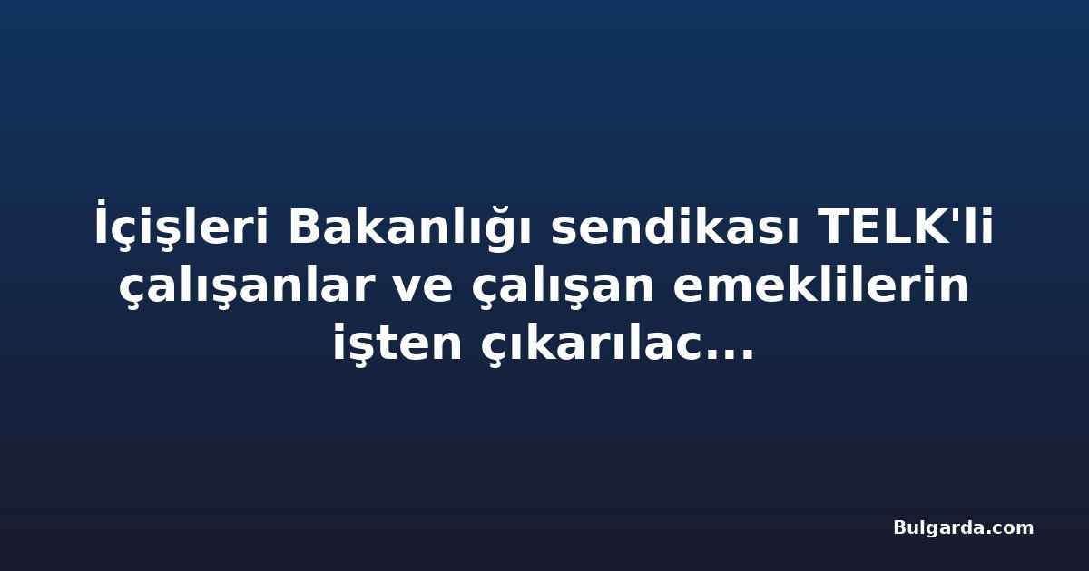 İçişleri Bakanlığı sendikası TELK'li çalışanlar ve çalışan emeklilerin işten çıkarılacağı uyarısında bulundu