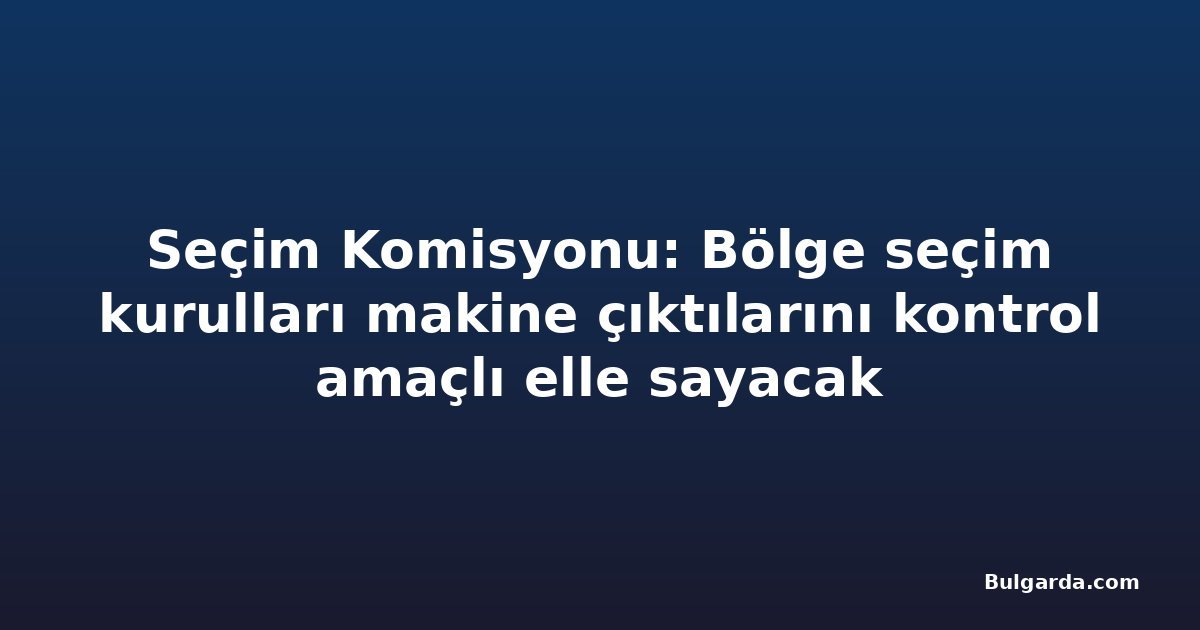 Seçim Komisyonu: Bölge seçim kurulları makine çıktılarını kontrol amaçlı elle sayacak