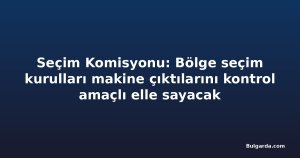 Seçim Komisyonu: Bölge seçim kurulları makine çıktılarını kontrol amaçlı elle sayacak