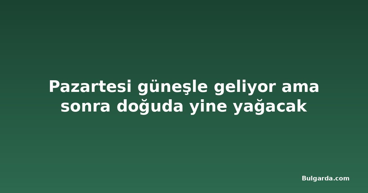 Pazartesi güneşle geliyor ama sonra doğuda yine yağacak