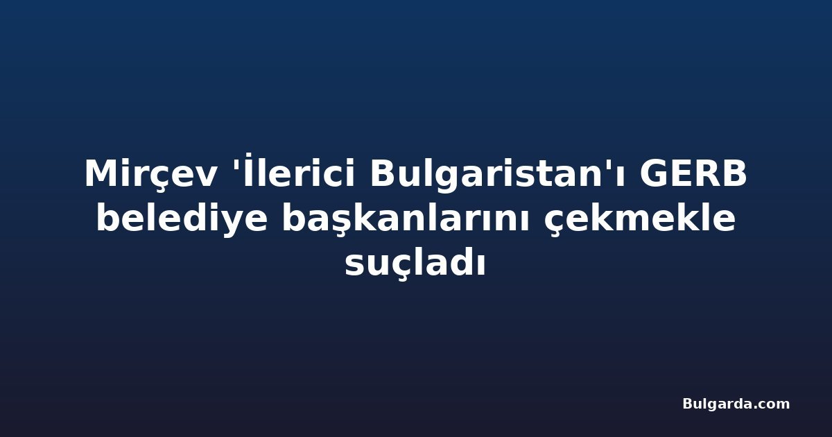Mirçev 'İlerici Bulgaristan'ı GERB belediye başkanlarını çekmekle suçladı