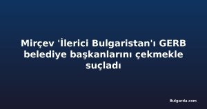 Mirçev 'İlerici Bulgaristan'ı GERB belediye başkanlarını çekmekle suçladı