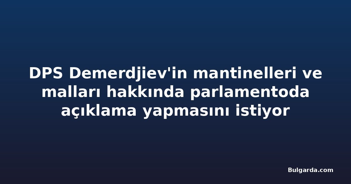 DPS Demerdjiev'in mantinelleri ve malları hakkında parlamentoda açıklama yapmasını istiyor