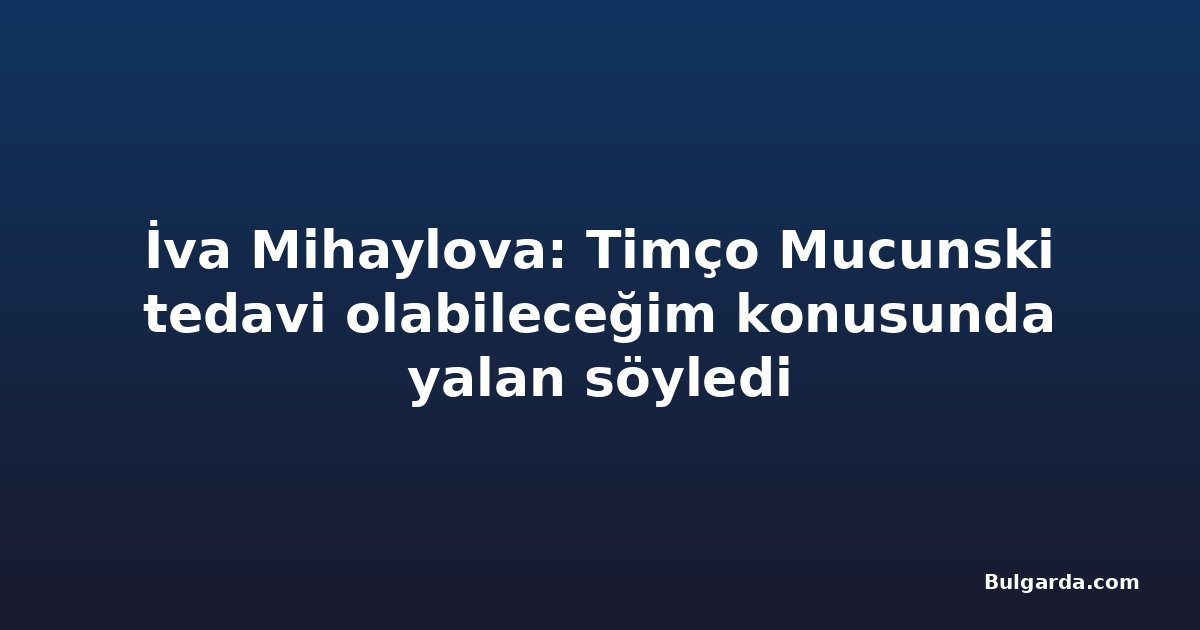 İva Mihaylova: Timço Mucunski tedavi olabileceğim konusunda yalan söyledi