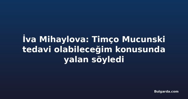 İva Mihaylova: Timço Mucunski tedavi olabileceğim konusunda yalan söyledi
