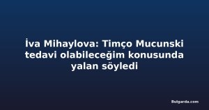İva Mihaylova: Timço Mucunski tedavi olabileceğim konusunda yalan söyledi