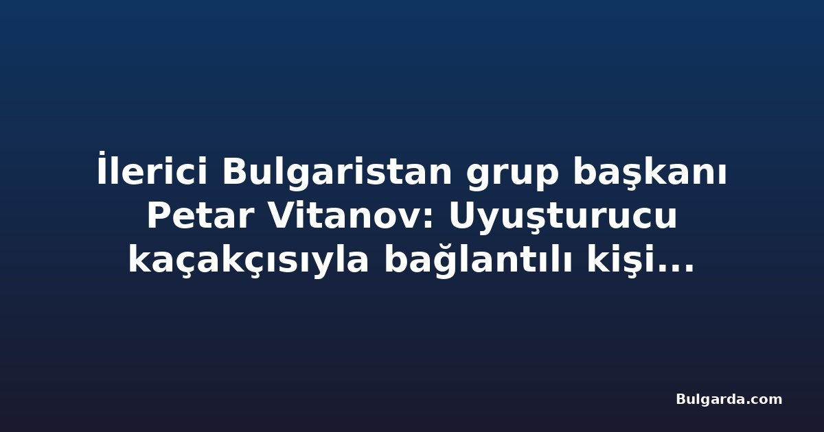 İlerici Bulgaristan grup başkanı Petar Vitanov: Uyuşturucu kaçakçısıyla bağlantılı kişinin affı seçimden sonra görüşülecek