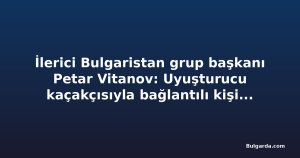 İlerici Bulgaristan grup başkanı Petar Vitanov: Uyuşturucu kaçakçısıyla bağlantılı kişinin affı seçimden sonra görüşülecek