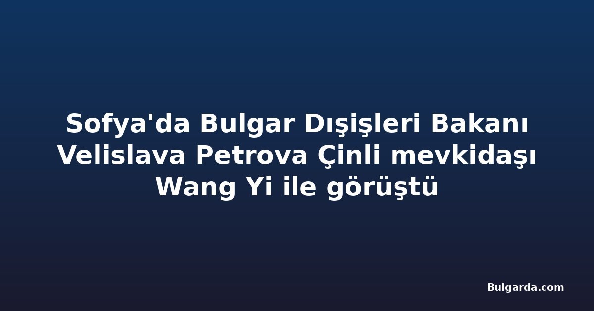 Sofya'da Bulgar Dışişleri Bakanı Velislava Petrova Çinli mevkidaşı Wang Yi ile görüştü