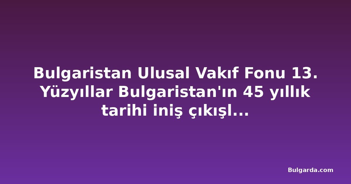 Bulgaristan Ulusal Vakıf Fonu 13. Yüzyıllar Bulgaristan'ın 45 yıllık tarihi iniş çıkışlarla dolu