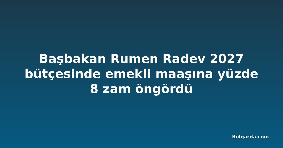 Başbakan Rumen Radev 2027 bütçesinde emekli maaşına yüzde 8 zam öngördü