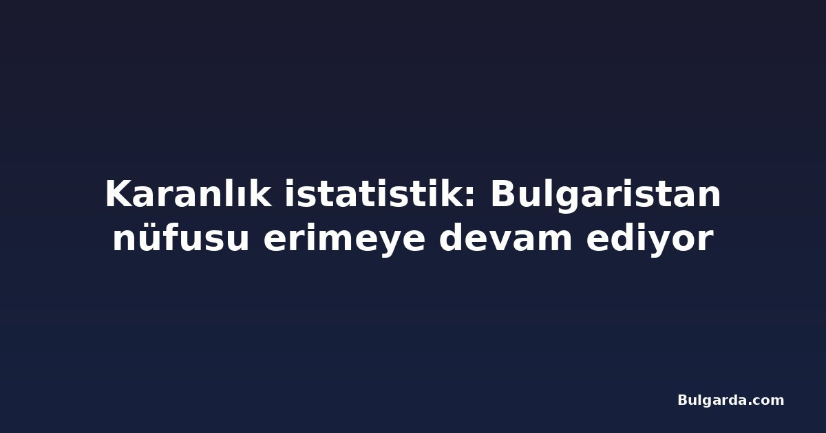 Karanlık istatistik: Bulgaristan nüfusu erimeye devam ediyor