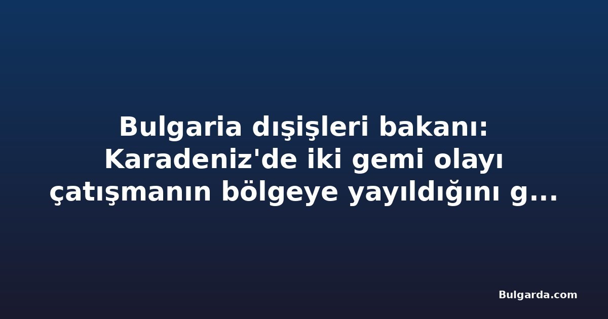 Bulgaria dışişleri bakanı: Karadeniz'de iki gemi olayı çatışmanın bölgeye yayıldığını gösteriyor