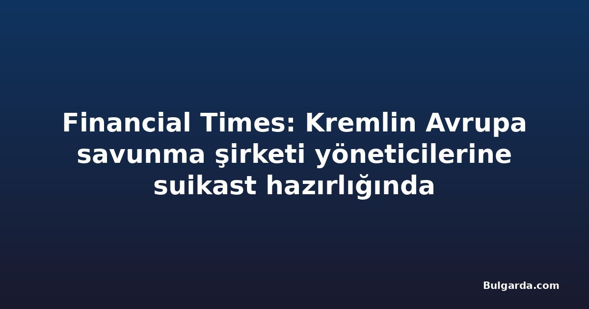 Financial Times: Kremlin Avrupa savunma şirketi yöneticilerine suikast hazırlığında