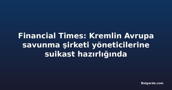 Financial Times: Kremlin Avrupa savunma şirketi yöneticilerine suikast hazırlığında