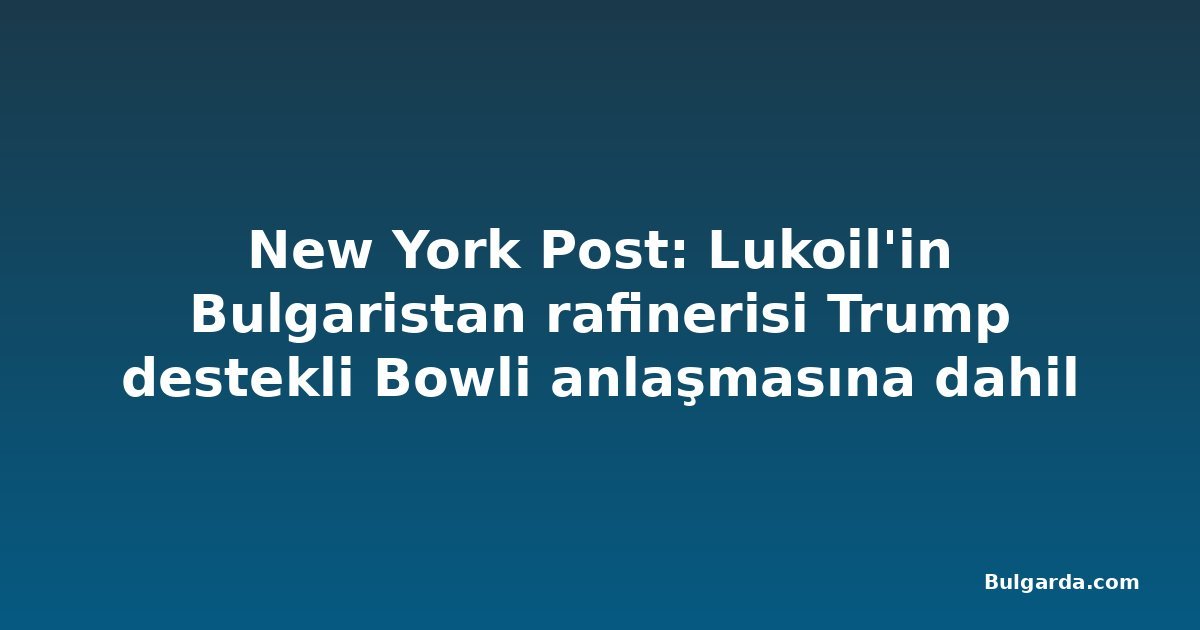 New York Post: Lukoil'in Bulgaristan rafinerisi Trump destekli Bowli anlaşmasına dahil