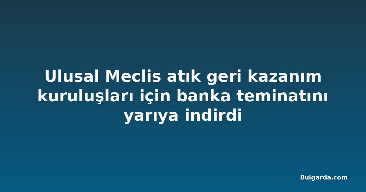 Ulusal Meclis atık geri kazanım kuruluşları için banka teminatını yarıya indirdi