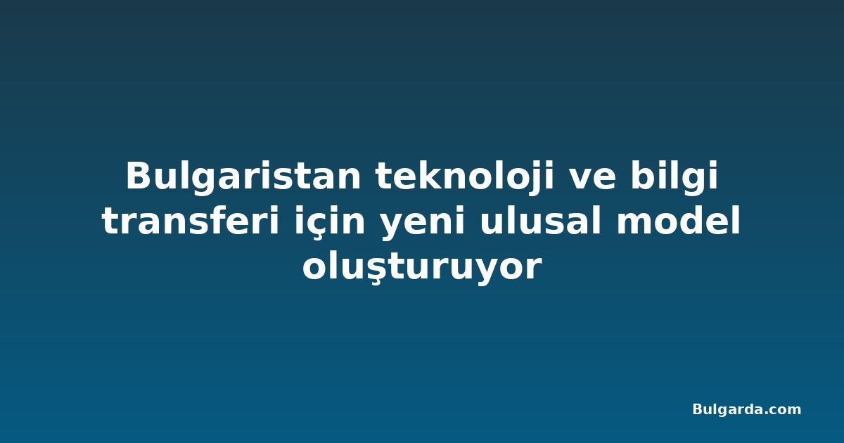 Bulgaristan teknoloji ve bilgi transferi için yeni ulusal model oluşturuyor