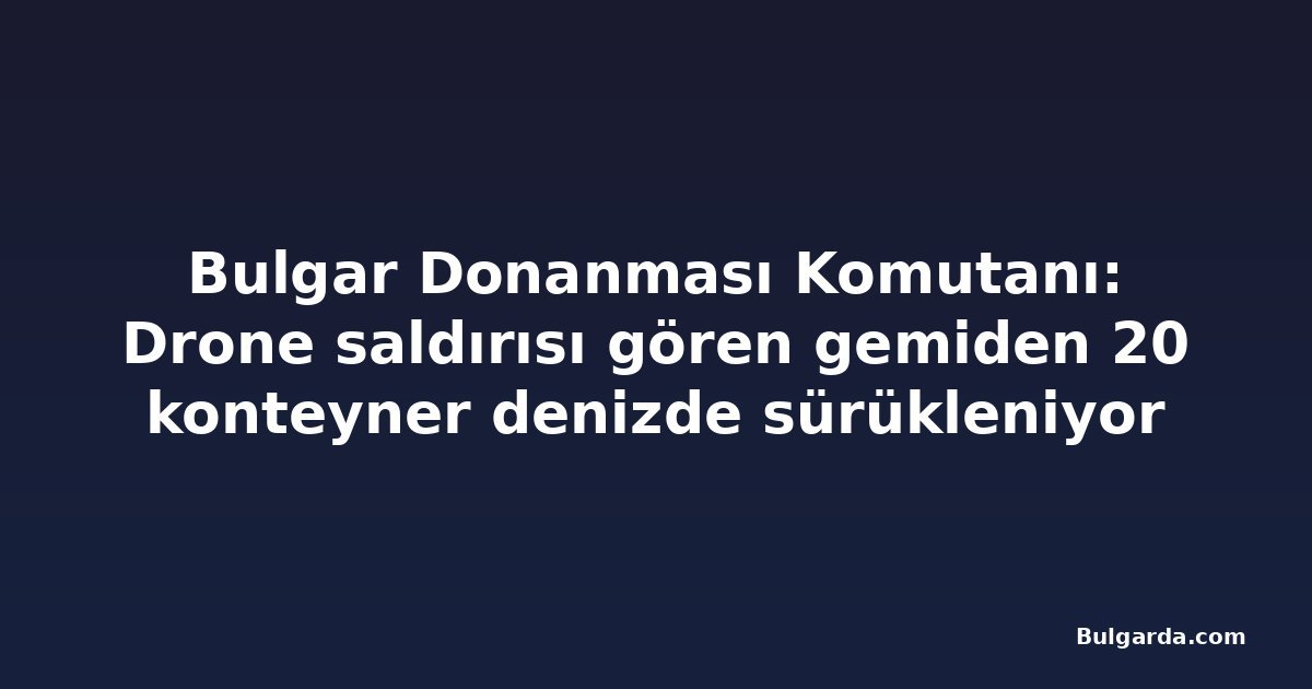 Bulgar Donanması Komutanı: Drone saldırısı gören gemiden 20 konteyner denizde sürükleniyor