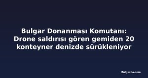 Bulgar Donanması Komutanı: Drone saldırısı gören gemiden 20 konteyner denizde sürükleniyor