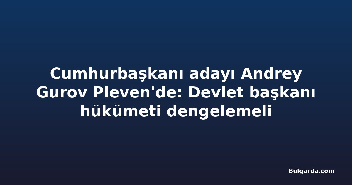 Cumhurbaşkanı adayı Andrey Gurov Pleven'de: Devlet başkanı hükümeti dengelemeli