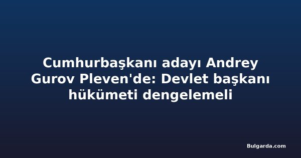 Cumhurbaşkanı adayı Andrey Gurov Pleven'de: Devlet başkanı hükümeti dengelemeli