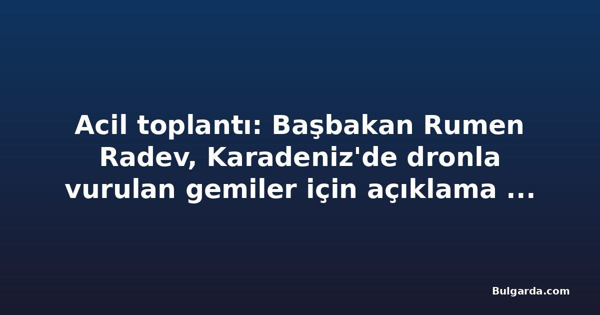 Acil toplantı: Başbakan Rumen Radev, Karadeniz'de dronla vurulan gemiler için açıklama yapacak