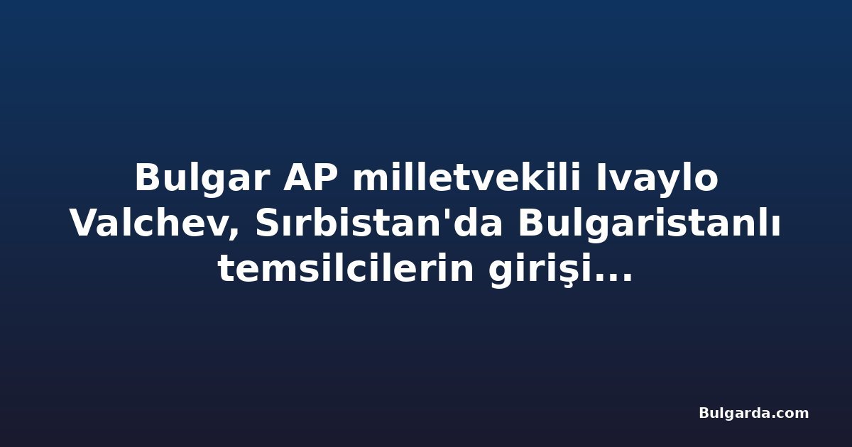 Bulgar AP milletvekili Ivaylo Valchev, Sırbistan'da Bulgaristanlı temsilcilerin girişinin engellenmesiyle ilgili AB Dış Eylem Servisi'ne başvurdu