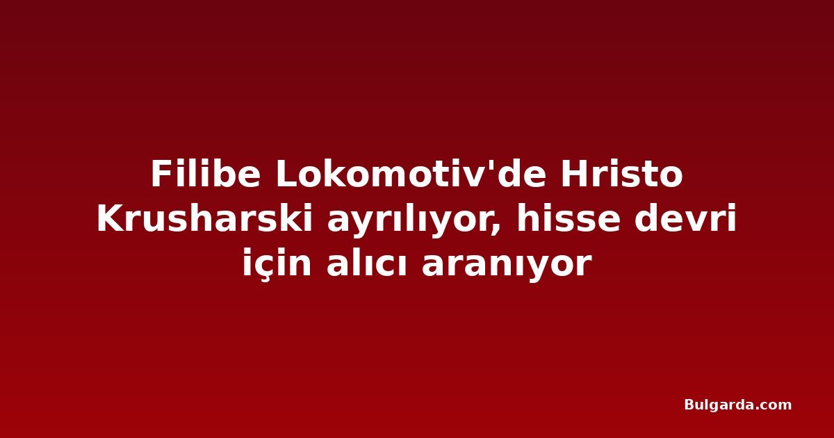 Filibe Lokomotiv'de Hristo Krusharski ayrılıyor, hisse devri için alıcı aranıyor