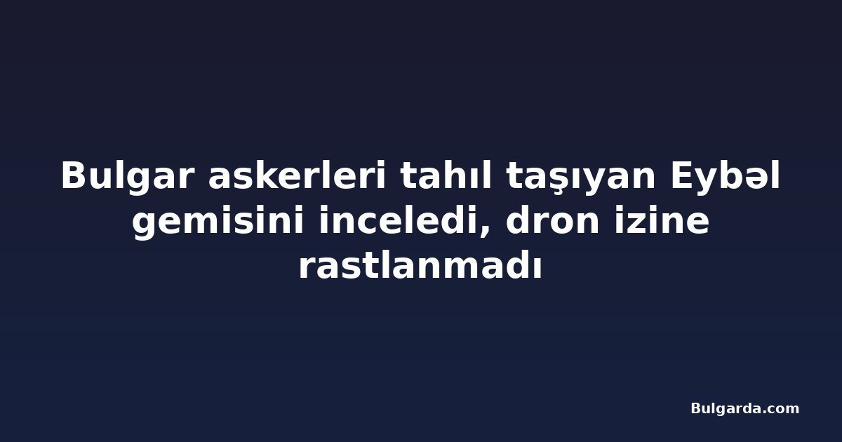 Bulgar askerleri tahıl taşıyan Eybəl gemisini inceledi, dron izine rastlanmadı