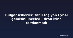 Bulgar askerleri tahıl taşıyan Eybəl gemisini inceledi, dron izine rastlanmadı