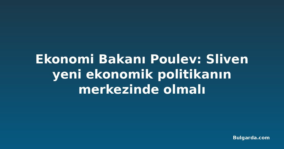 Ekonomi Bakanı Poulev: Sliven yeni ekonomik politikanın merkezinde olmalı