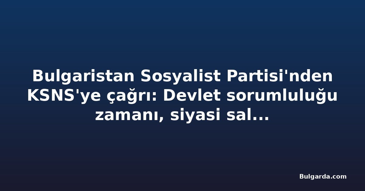 Bulgaristan Sosyalist Partisi'nden KSNS'ye çağrı: Devlet sorumluluğu zamanı, siyasi saldırıların değil