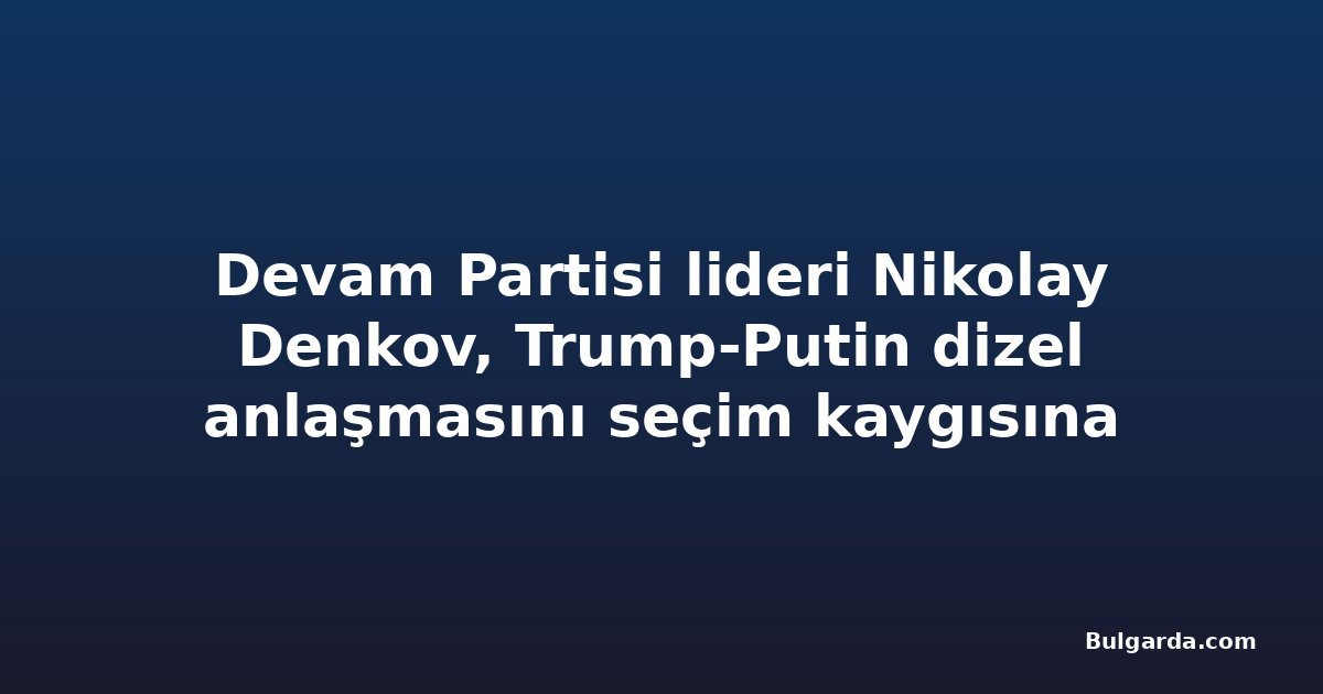 Devam Partisi lideri Nikolay Denkov, Trump-Putin dizel anlaşmasını seçim kaygısına bağladı