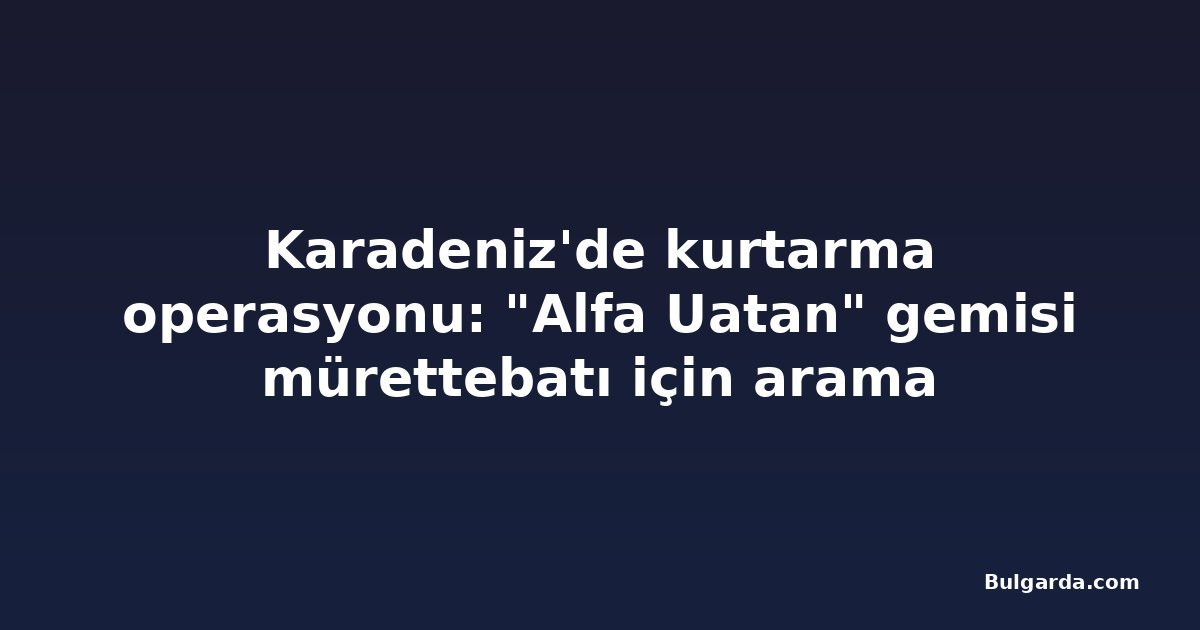 Karadeniz'de kurtarma operasyonu: "Alfa Uatan" gemisi mürettebatı için arama sonlandırıldı