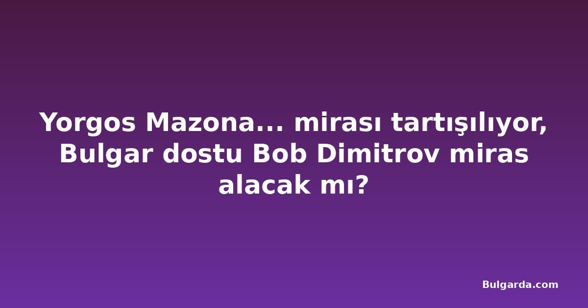 Yorgos Mazona... mirası tartışılıyor, Bulgar dostu Bob Dimitrov miras alacak mı?
