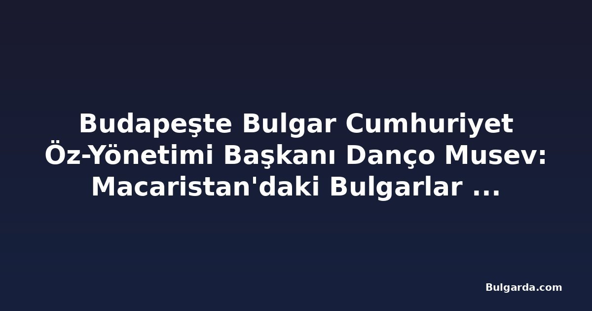 Budapeşte Bulgar Cumhuriyet Öz-Yönetimi Başkanı Danço Musev: Macaristan'daki Bulgarlar bir asırdan uzun süredir topluluk kuruyor